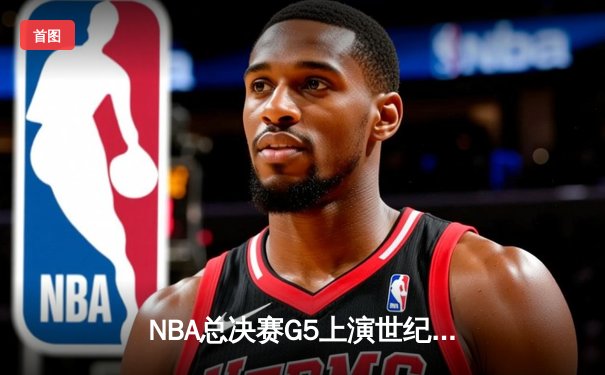 NBA总决赛G5上演世纪逆转：凯尔特人险胜勇士夺赛点，塔图姆46分创纪录