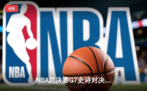 NBA总决赛G7史诗对决：凯尔特人险胜勇士夺第18冠，塔图姆加冕FMVP