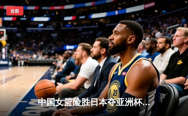 中国女篮险胜日本夺亚洲杯冠军，韩旭狂砍26+10统治内线