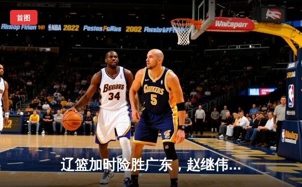 辽篮加时险胜广东，赵继伟30+10导演20分惊天逆转