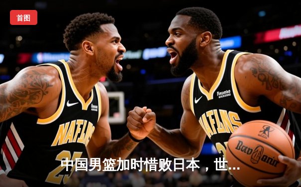 中国男篮加时惜败日本，世界杯预选赛遭遇关键失利