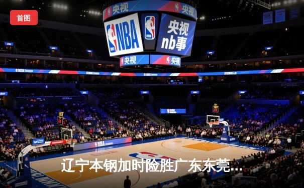 辽宁本钢加时险胜广东东莞 赵继伟35分导演逆转好戏