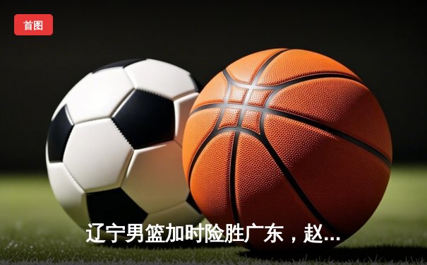 辽宁男篮加时险胜广东，赵继伟33分导演逆转好戏