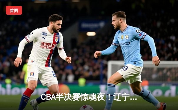 CBA半决赛惊魂夜！辽宁男篮加时逆转广东 张镇麟34分献关键封盖