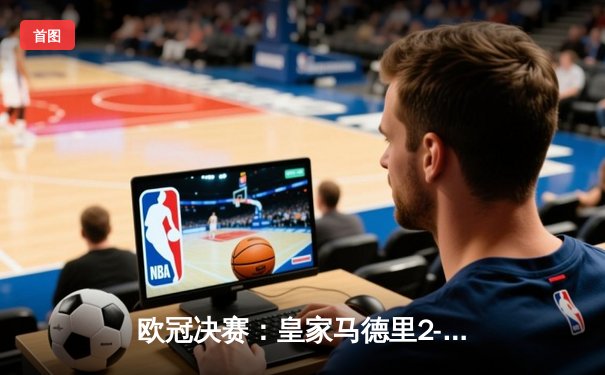 欧冠决赛：皇家马德里2-0多特蒙德 维尼修斯传射建功助队捧起第15冠