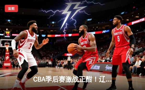 CBA季后赛激战正酣！辽宁本钢加时力克浙江广厦，总比分2-1夺赛点