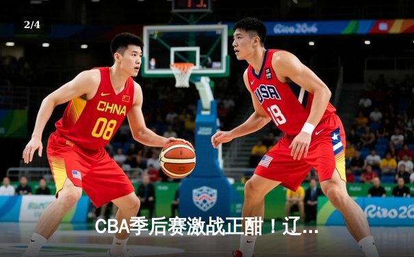 CBA季后赛激战正酣！辽宁本钢加时力克浙江广厦，总比分2-1夺赛点 - 2