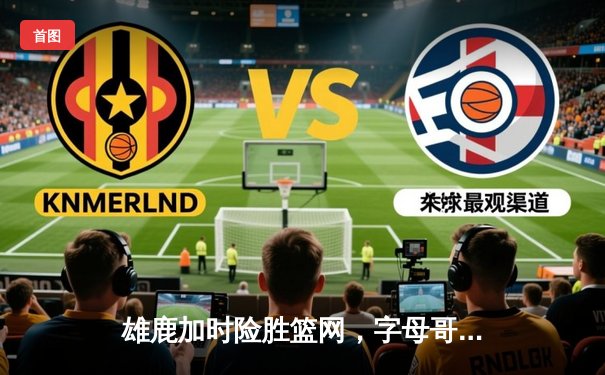 雄鹿加时险胜篮网，字母哥44+14+6主宰关键时刻