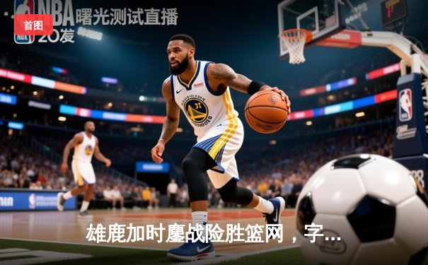 雄鹿加时鏖战险胜篮网，字母哥44分主宰关键时刻