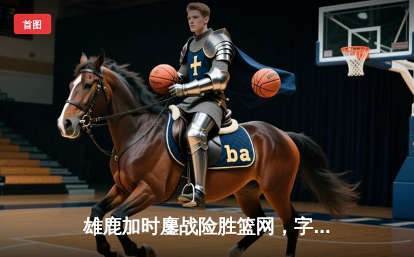 雄鹿加时鏖战险胜篮网，字母哥44分主宰关键时刻