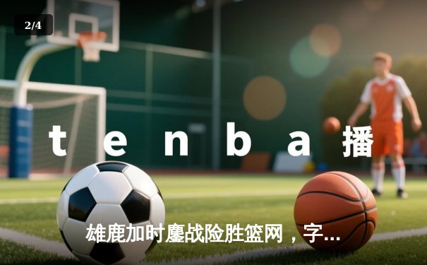 雄鹿加时鏖战险胜篮网，字母哥44分主宰关键时刻 - 2
