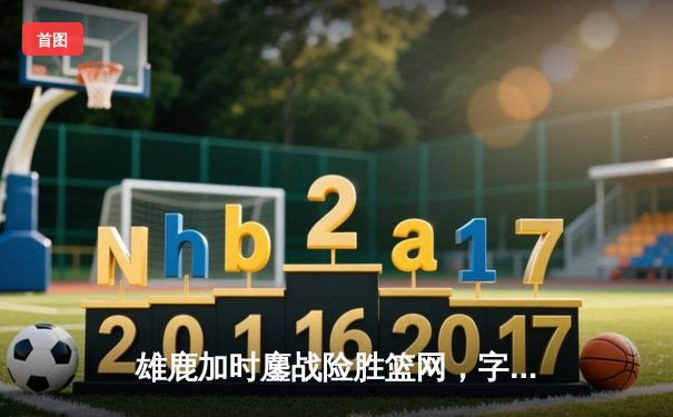 雄鹿加时鏖战险胜篮网，字母哥44分主宰关键时刻