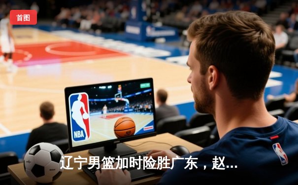 辽宁男篮加时险胜广东，赵继伟35分导演逆转好戏