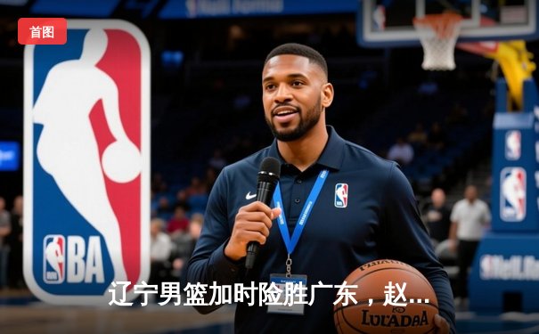 辽宁男篮加时险胜广东，赵继伟35分导演逆转好戏