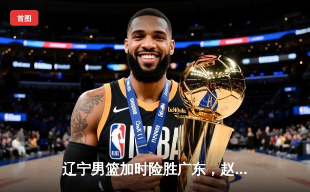 辽宁男篮加时险胜广东，赵继伟35分导演逆转好戏