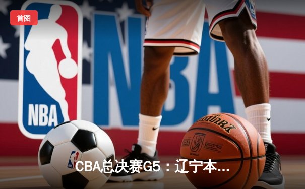 CBA总决赛G5：辽宁本钢加时险胜广东宏远 成功卫冕总冠军
